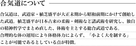 合気道は、武道家・植芝盛平が大正末期から昭和前期にかけて創始した武道。植芝盛平が日本古来の柔術・剣術など諸武術を研究し、独自の精神哲学でまとめ直した、体術を主とする総合武道である。合理的な体の運用により体格体力によらず、「小よく大を制する」ことが可能であるとしている点が特徴